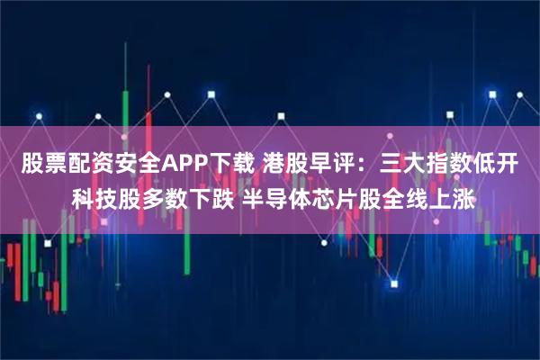 股票配资安全APP下载 港股早评:三大指数低开 科技股多数下跌 半导体芯片股全线上涨
