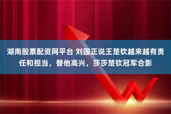 湖南股票配资网平台 刘国正说王楚钦越来越有责任和担当，替他高兴，莎莎楚钦冠军合影