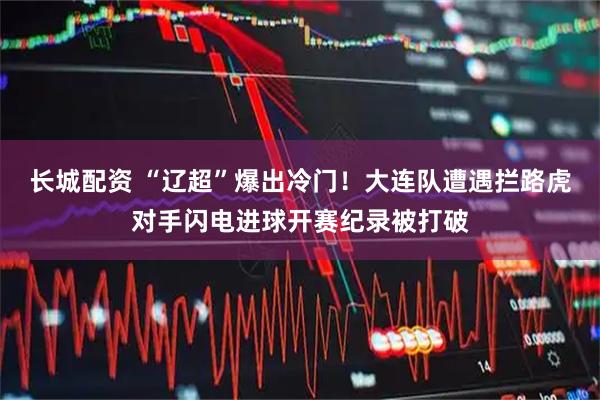 长城配资 “辽超”爆出冷门！大连队遭遇拦路虎对手闪电进球开赛纪录被打破