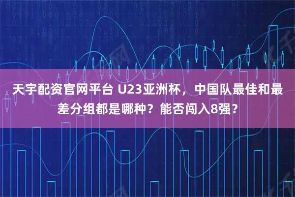 天宇配资官网平台 U23亚洲杯，中国队最佳和最差分组都是哪种？能否闯入8强？