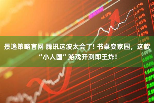 景逸策略官网 腾讯这波太会了! 书桌变家园,这款“小人国”游戏开测即王炸!