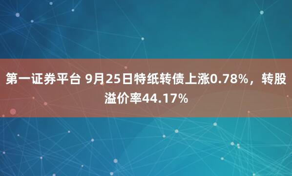 第一证券平台 9月25日特纸转债上涨0.78%，转股溢价率44.17%