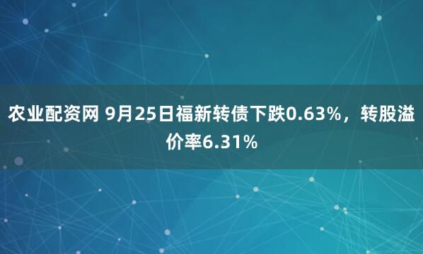 农业配资网 9月25日福新转债下跌0.63%，转股溢价率6.31%