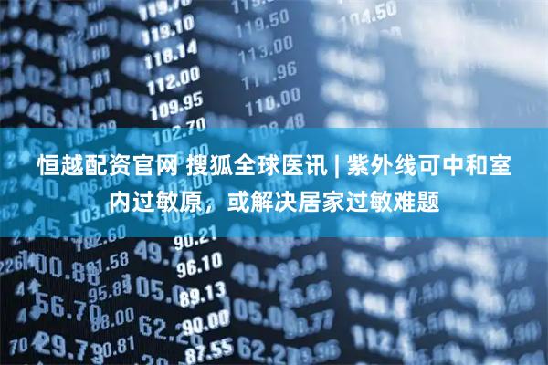 恒越配资官网 搜狐全球医讯 | 紫外线可中和室内过敏原，或解决居家过敏难题