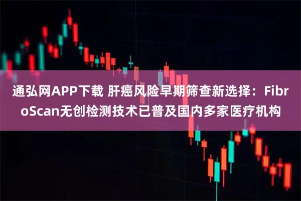 通弘网APP下载 肝癌风险早期筛查新选择：FibroScan无创检测技术已普及国内多家医疗机构