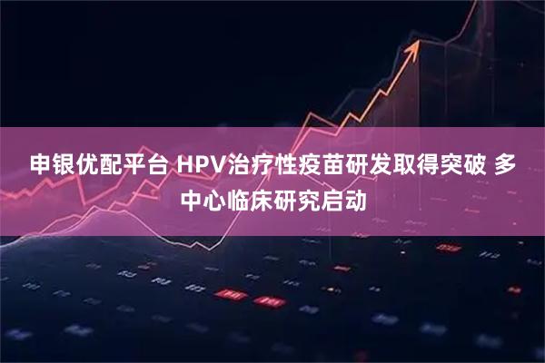 申银优配平台 HPV治疗性疫苗研发取得突破 多中心临床研究启动