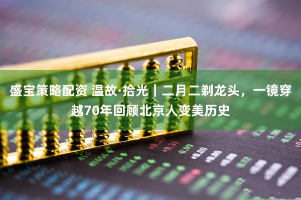 盛宝策略配资 温故·拾光｜二月二剃龙头，一镜穿越70年回顾北京人变美历史