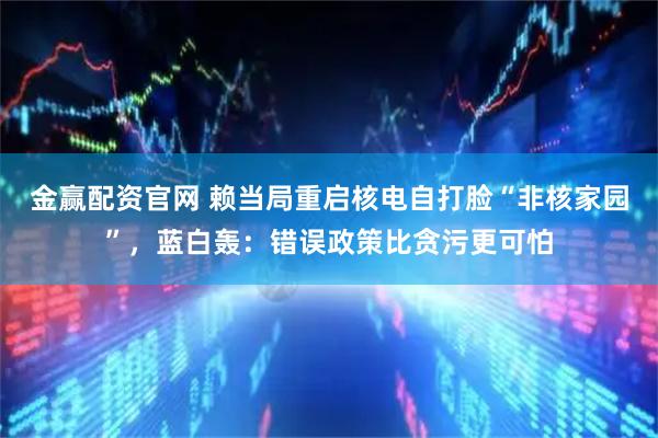 金赢配资官网 赖当局重启核电自打脸“非核家园”,蓝白轰:错误政策比贪污更可怕