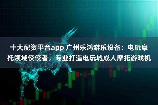 十大配资平台app 广州乐鸿游乐设备：电玩摩托领域佼佼者，专业打造电玩城成人摩托游戏机