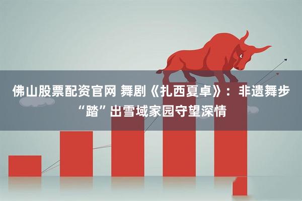 佛山股票配资官网 舞剧《扎西夏卓》:非遗舞步“踏”出雪域家园守望深情