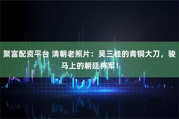 聚富配资平台 清朝老照片：吴三桂的青铜大刀，骏马上的朝廷将军！