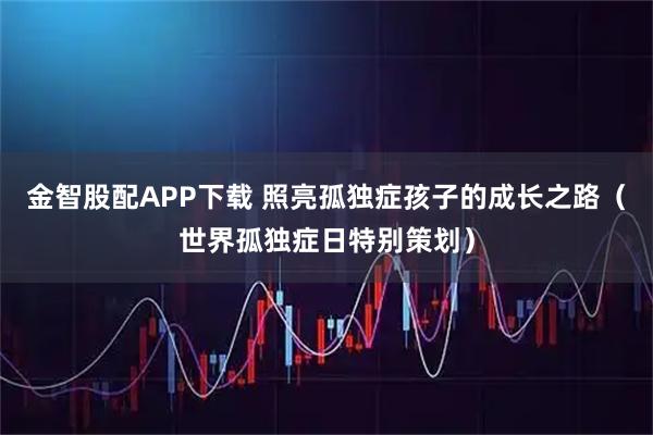金智股配APP下载 照亮孤独症孩子的成长之路（世界孤独症日特别策划）