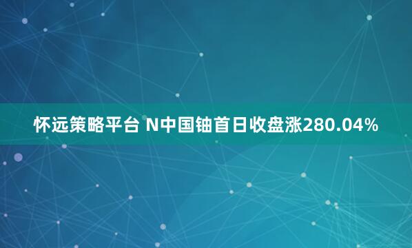 怀远策略平台 N中国铀首日收盘涨280.04%