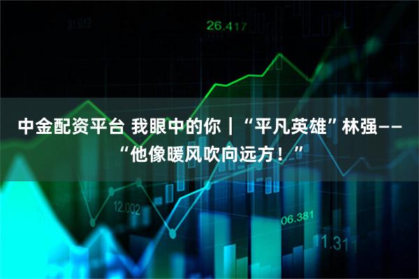 中金配资平台 我眼中的你｜“平凡英雄”林强——“他像暖风吹向远方！”