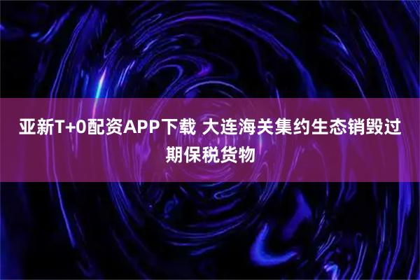 亚新T+0配资APP下载 大连海关集约生态销毁过期保税货物