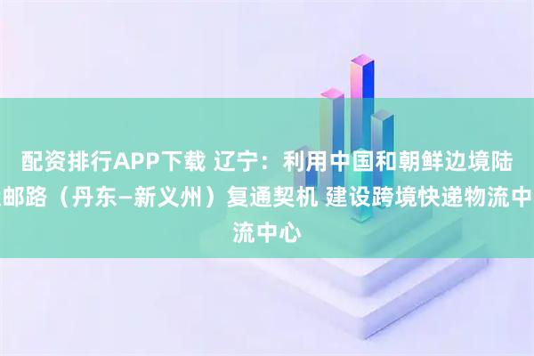配资排行APP下载 辽宁：利用中国和朝鲜边境陆运邮路（丹东—新义州）复通契机 建设跨境快递物流中心