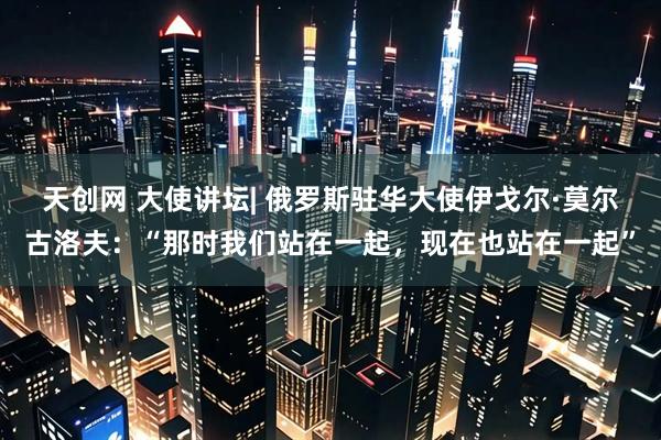 天创网 大使讲坛| 俄罗斯驻华大使伊戈尔·莫尔古洛夫:“那时我们站在一起,现在也站在一起”