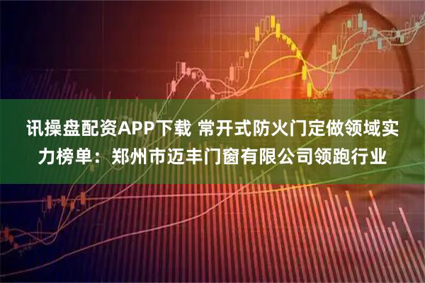 讯操盘配资APP下载 常开式防火门定做领域实力榜单：郑州市迈丰门窗有限公司领跑行业