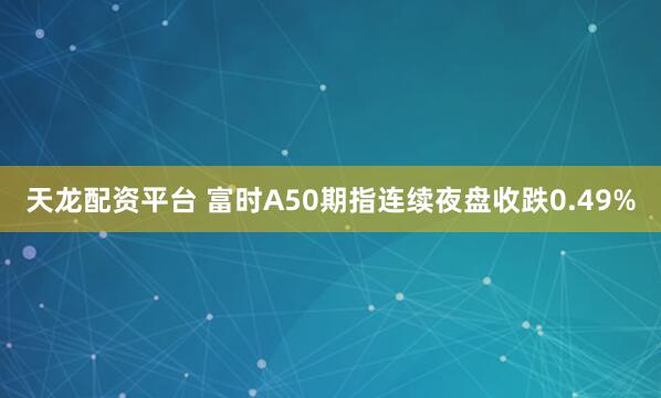 天龙配资平台 富时A50期指连续夜盘收跌0.49%