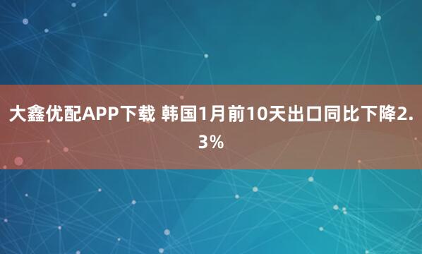 大鑫优配APP下载 韩国1月前10天出口同比下降2.3%
