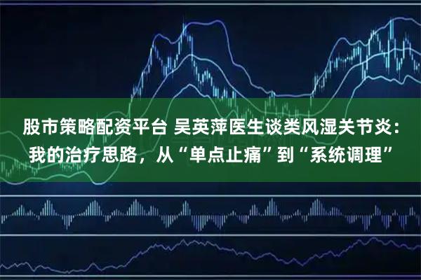 股市策略配资平台 吴英萍医生谈类风湿关节炎：我的治疗思路，从“单点止痛”到“系统调理”