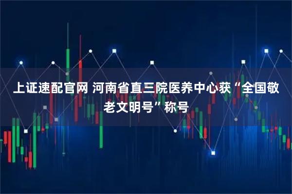 上证速配官网 河南省直三院医养中心获“全国敬老文明号”称号