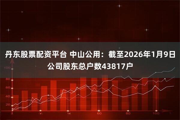 丹东股票配资平台 中山公用：截至2026年1月9日公司股东总户数43817户