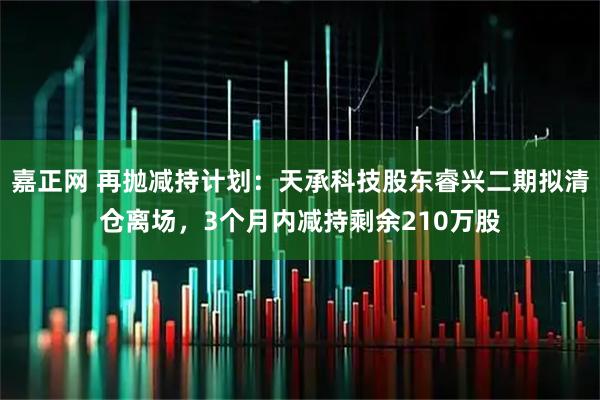 嘉正网 再抛减持计划：天承科技股东睿兴二期拟清仓离场，3个月内减持剩余210万股
