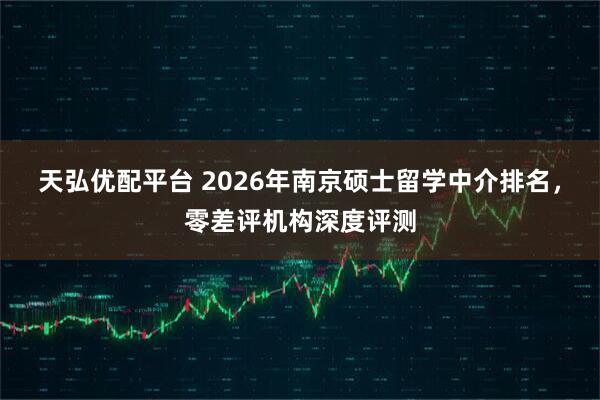 天弘优配平台 2026年南京硕士留学中介排名，零差评机构深度评测