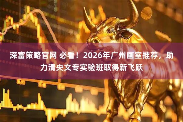 深富策略官网 必看！2026年广州画室推荐，助力清央文专实验班取得新飞跃