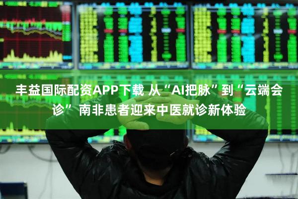 丰益国际配资APP下载 从“AI把脉”到“云端会诊” 南非患者迎来中医就诊新体验