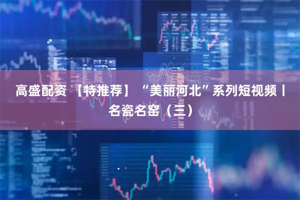 高盛配资 【特推荐】 “美丽河北”系列短视频丨名瓷名窑（三）