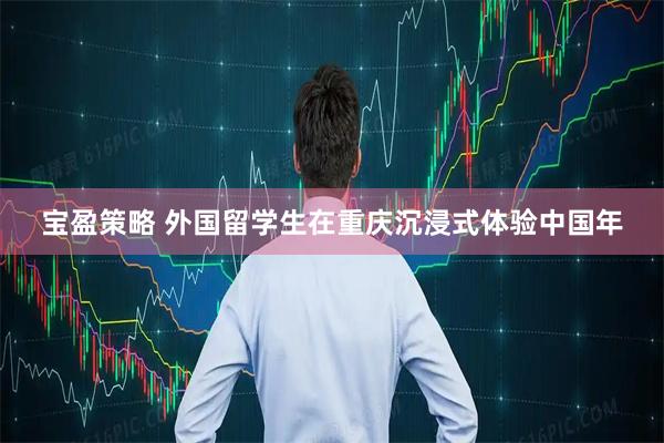 宝盈策略 外国留学生在重庆沉浸式体验中国年