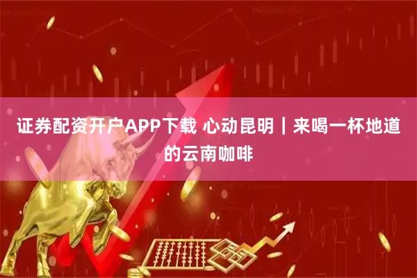 证券配资开户APP下载 心动昆明｜来喝一杯地道的云南咖啡