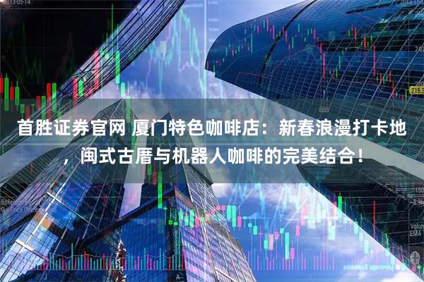首胜证券官网 厦门特色咖啡店：新春浪漫打卡地，闽式古厝与机器人咖啡的完美结合！