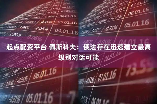 起点配资平台 佩斯科夫：俄法存在迅速建立最高级别对话可能