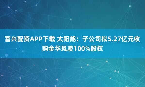 富兴配资APP下载 太阳能：子公司拟5.27亿元收购金华风凌100%股权