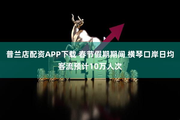 普兰店配资APP下载 春节假期期间 横琴口岸日均客流预计10万人次