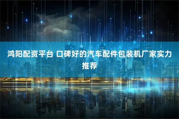 鸿阳配资平台 口碑好的汽车配件包装机厂家实力推荐