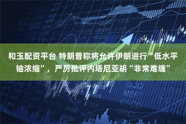 和玉配资平台 特朗普称将允许伊朗进行“低水平铀浓缩”，严厉批评内塔尼亚胡“非常难缠”