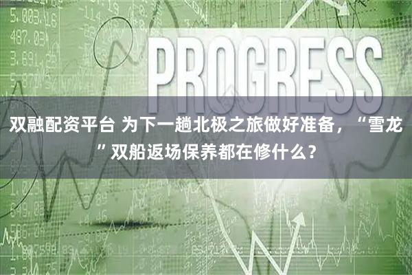 双融配资平台 为下一趟北极之旅做好准备，“雪龙”双船返场保养都在修什么？