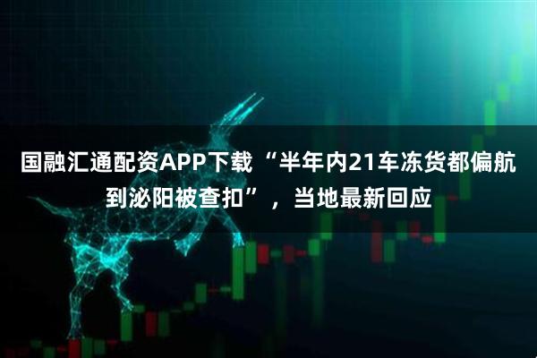 国融汇通配资APP下载 “半年内21车冻货都偏航到泌阳被查扣” ，当地最新回应