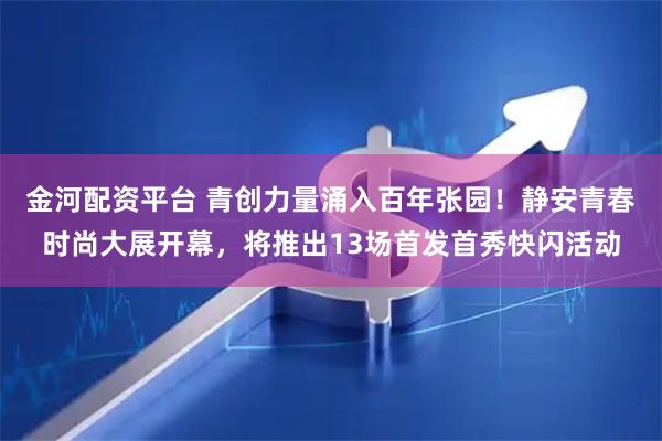 金河配资平台 青创力量涌入百年张园!静安青春时尚大展开幕,将推出13场首发首秀快闪活动
