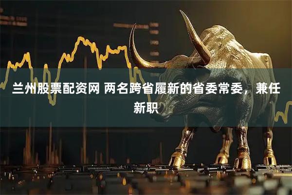 兰州股票配资网 两名跨省履新的省委常委，兼任新职