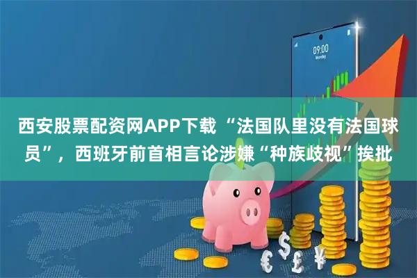 西安股票配资网APP下载 “法国队里没有法国球员”,西班牙前首相言论涉嫌“种族歧视”挨批
